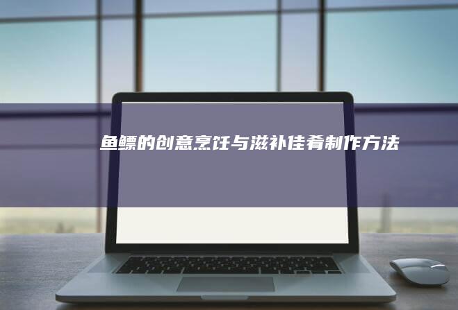 鱼鳔的创意烹饪与滋补佳肴制作方法